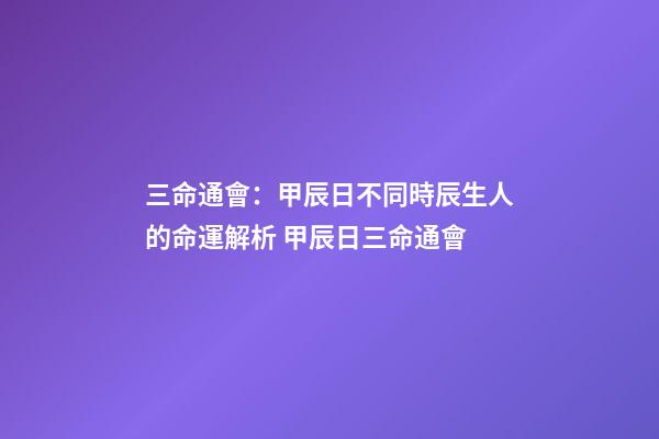 三命通會：甲辰日不同時辰生人的命運解析 甲辰日三命通會